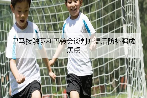 皇马接触萨利巴转会谈判升温后防补强成焦点 - jiangnan.comapp