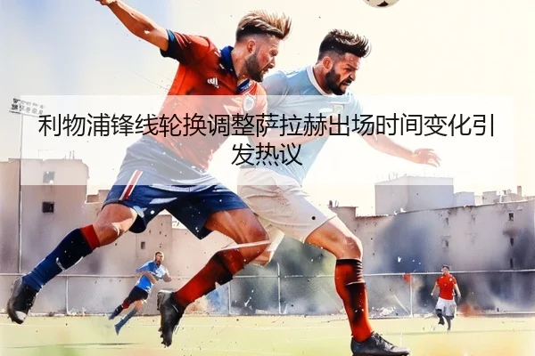 利物浦锋线轮换调整萨拉赫出场时间变化引发热议 | jiangnan.comapp